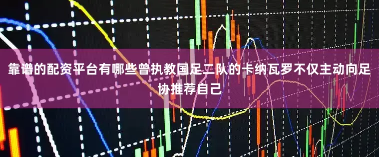 靠谱的配资平台有哪些曾执教国足二队的卡纳瓦罗不仅主动向足协推荐自己