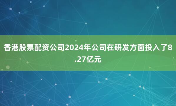 香港股票配资公司2024年公司在研发方面投入了8.27亿元