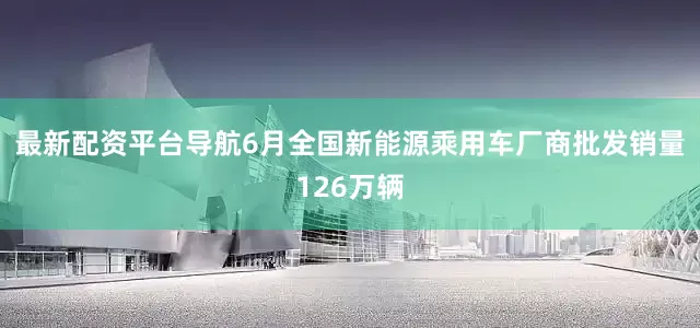 最新配资平台导航6月全国新能源乘用车厂商批发销量126万辆