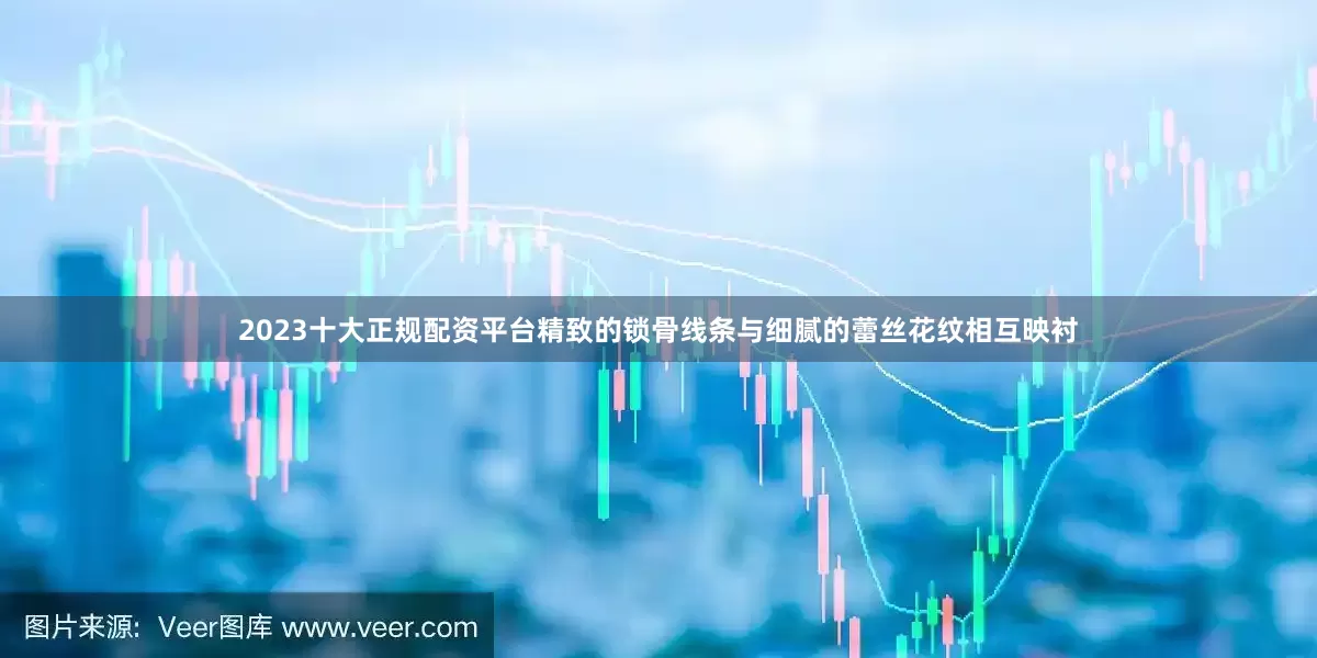 2023十大正规配资平台精致的锁骨线条与细腻的蕾丝花纹相互映衬