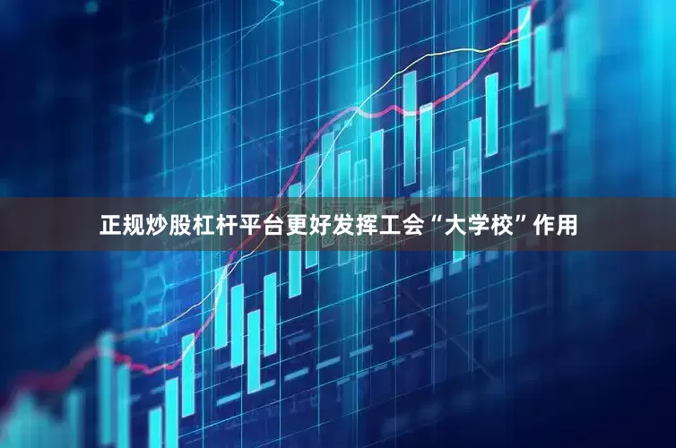 正规炒股杠杆平台更好发挥工会“大学校”作用