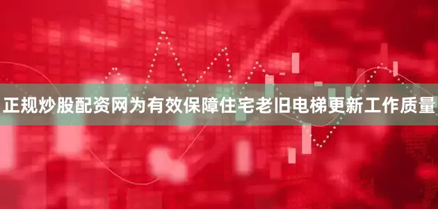 正规炒股配资网为有效保障住宅老旧电梯更新工作质量