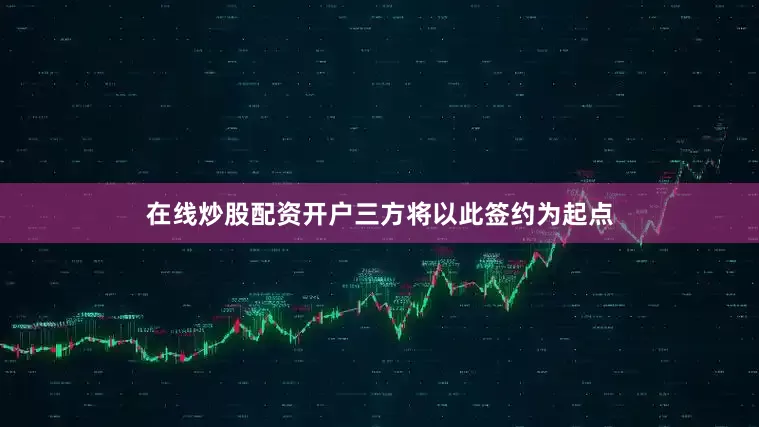 在线炒股配资开户三方将以此签约为起点