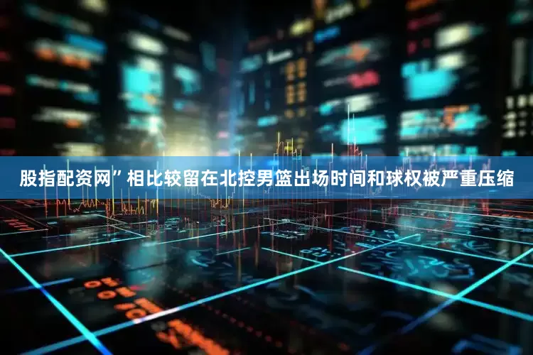 股指配资网”相比较留在北控男篮出场时间和球权被严重压缩