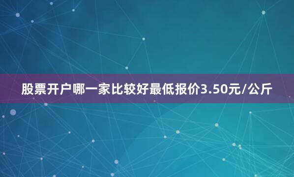 股票开户哪一家比较好最低报价3.50元/公斤