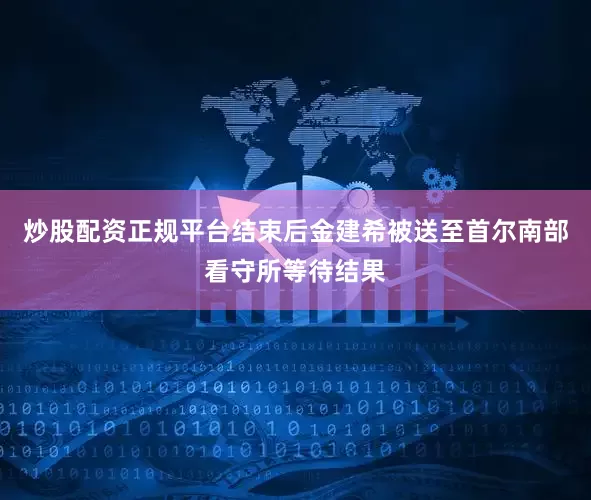 炒股配资正规平台结束后金建希被送至首尔南部看守所等待结果