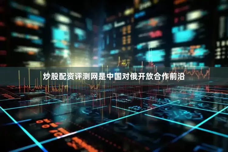 炒股配资评测网是中国对俄开放合作前沿